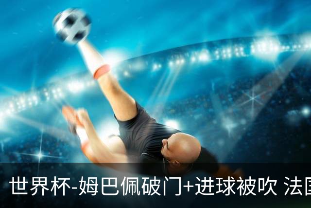 世界杯-姆巴佩破门+进球被吹 法国2中柱半场暂1-0瑞典