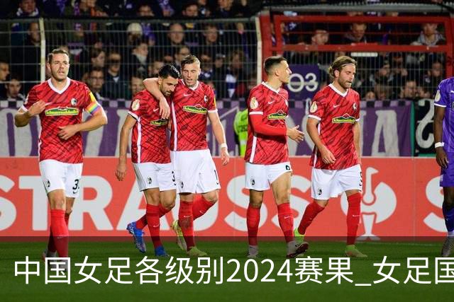 中国女足各级别2024赛果 女足国家队2胜1平2负