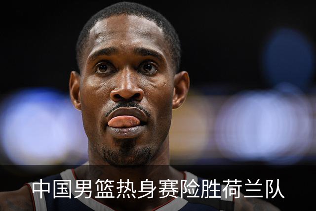 中国男篮热身赛险胜荷兰队