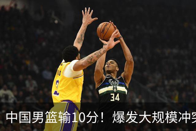 中国男篮输10分！爆发大规模冲突，3人罚出场，1人摔重伤