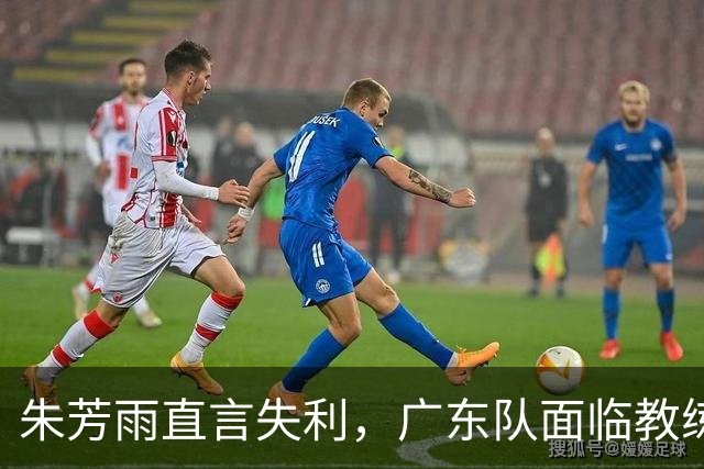 朱芳雨直言失利，广东队面临教练更替与阵容调整！