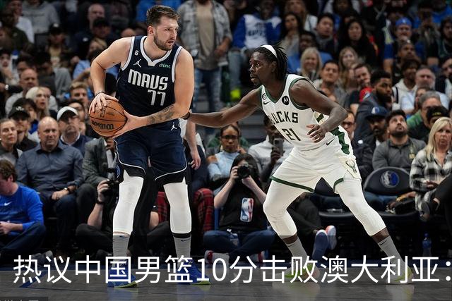 热议中国男篮10分击败澳大利亚：王俊杰崔永熙领衔锋线爆发引盛赞