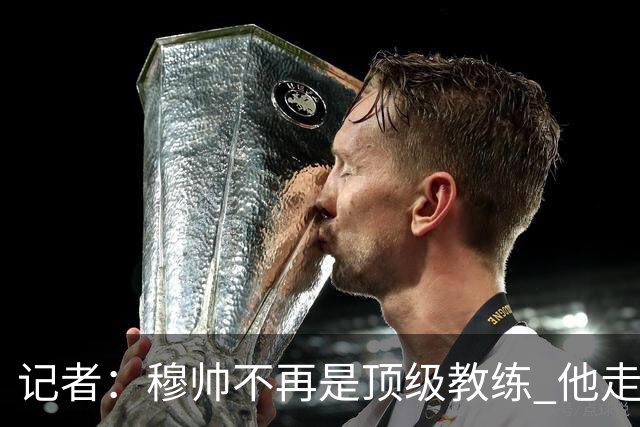 记者：穆帅不再是顶级教练 他走了十年的下坡路