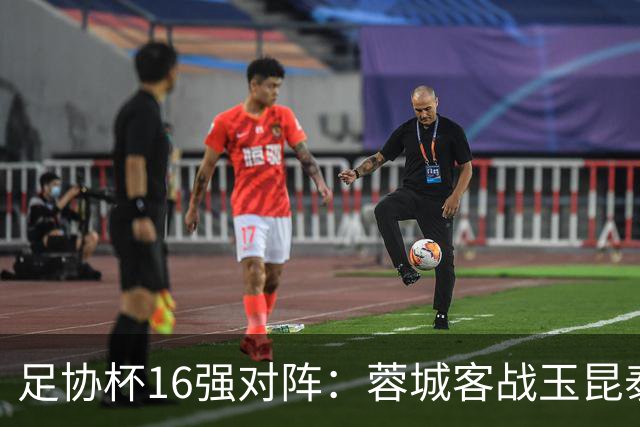 足协杯16强对阵：蓉城客战玉昆泰山战三镇 国安遭遇中乙队