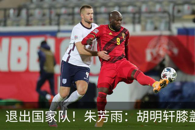 退出国家队！朱芳雨：胡明轩膝盖劳损&跟腱受伤，今夏需全面康复