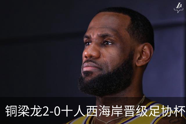 铜梁龙2-0十人西海岸晋级足协杯8强 杜月徵双响 丁海峰蹬踏染红