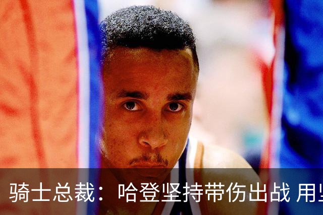 骑士总裁：哈登坚持带伤出战 用坚韧感染了全队 我们需要这种精神